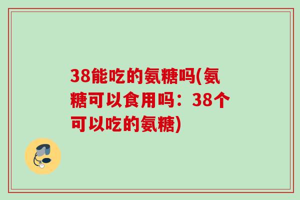 38能吃的氨糖吗(氨糖可以食用吗：38个可以吃的氨糖)