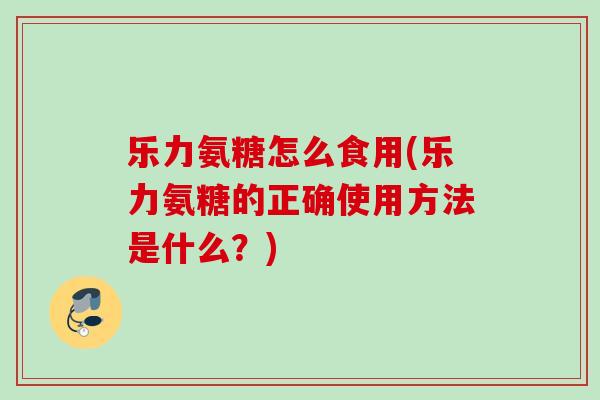 乐力氨糖怎么食用(乐力氨糖的正确使用方法是什么？)