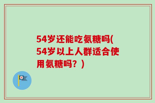 54岁还能吃氨糖吗(54岁以上人群适合使用氨糖吗？)