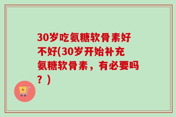 30岁吃氨糖软骨素好不好(30岁开始补充氨糖软骨素，有必要吗？)
