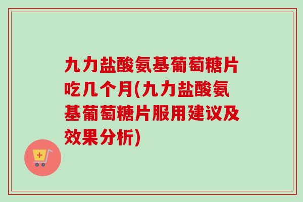 九力盐酸氨基葡萄糖片吃几个月(九力盐酸氨基葡萄糖片服用建议及效果分析)