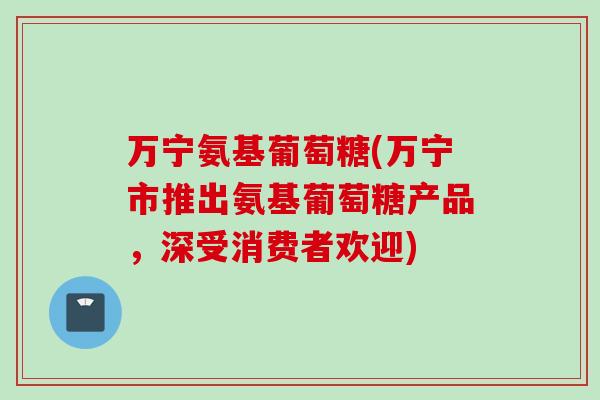 万宁氨基葡萄糖(万宁市推出氨基葡萄糖产品，深受消费者欢迎)