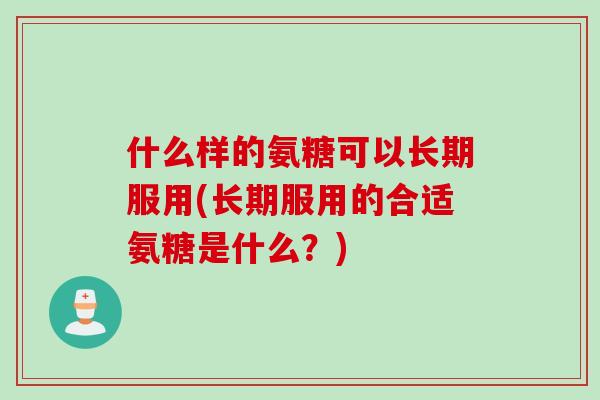 什么样的氨糖可以长期服用(长期服用的合适氨糖是什么？)