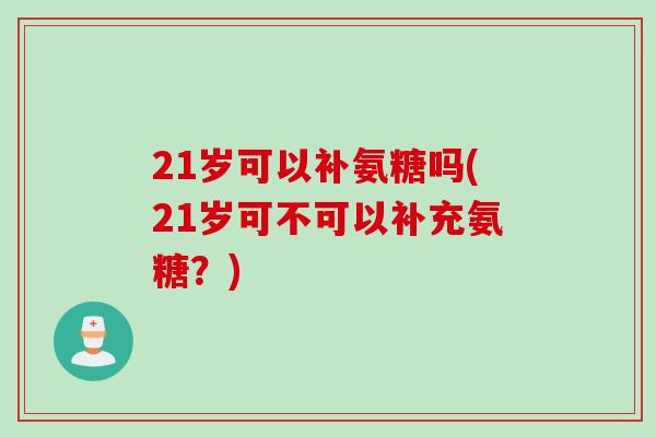 21岁可以补氨糖吗(21岁可不可以补充氨糖？)