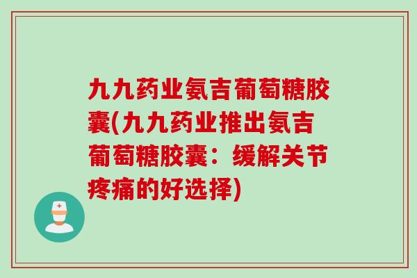 九九药业氨吉葡萄糖胶囊(九九药业推出氨吉葡萄糖胶囊：缓解关节疼痛的好选择)