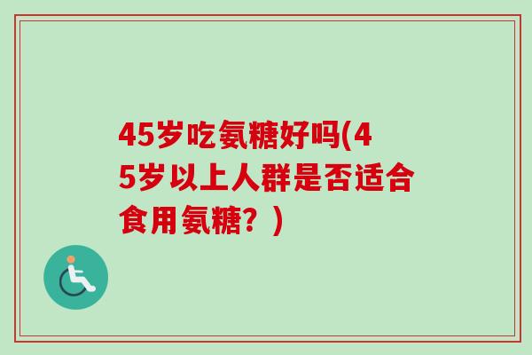 45岁吃氨糖好吗(45岁以上人群是否适合食用氨糖?) 45岁吃氨糖好吗(45岁以上人群是否适合食用氨糖?)