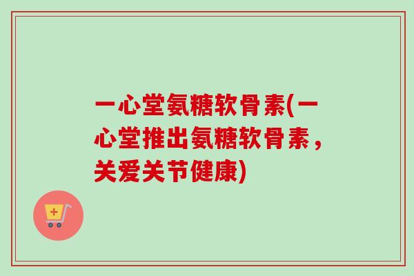 一心堂氨糖软骨素(一心堂推出氨糖软骨素，关爱关节健康)