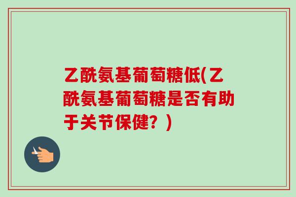 乙酰氨基葡萄糖低(乙酰氨基葡萄糖是否有助于关节保健？)