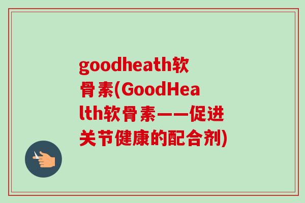 goodheath软骨素(GoodHealth软骨素——促进关节健康的配合剂)