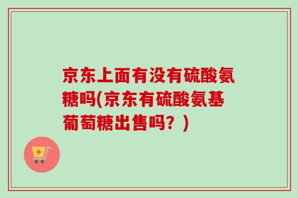 京东上面有没有硫酸氨糖吗(京东有硫酸氨基葡萄糖出售吗？)