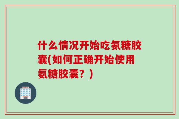 什么情况开始吃氨糖胶囊(如何正确开始使用氨糖胶囊？)