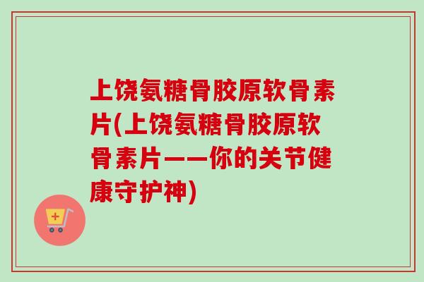 上饶氨糖骨胶原软骨素片(上饶氨糖骨胶原软骨素片——你的关节健康守护神)