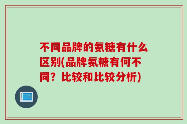 不同品牌的氨糖有什么区别(品牌氨糖有何不同？比较和比较分析)