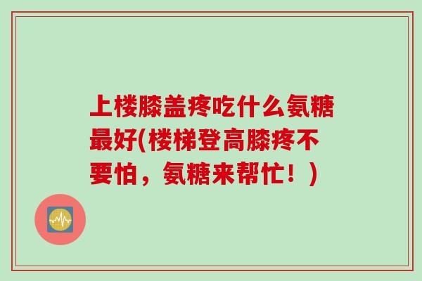 上楼膝盖疼吃什么氨糖最好(楼梯登高膝疼不要怕，氨糖来帮忙！)