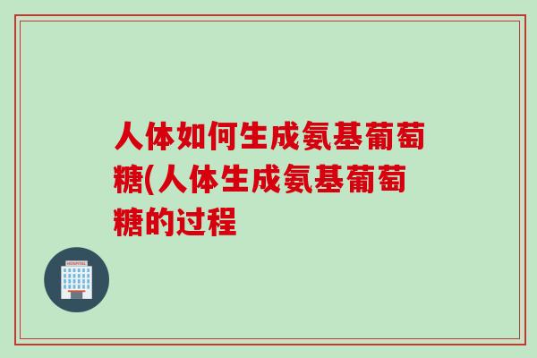 人体如何生成氨基葡萄糖(人体生成氨基葡萄糖的过程