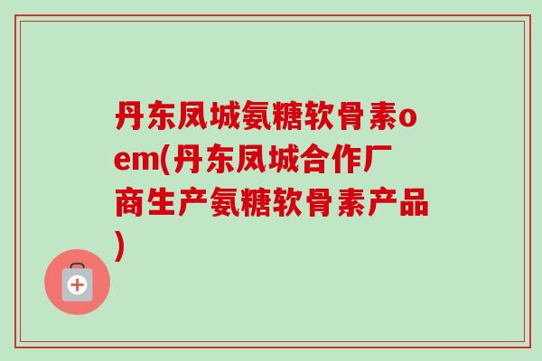 丹东凤城氨糖软骨素oem(丹东凤城合作厂商生产氨糖软骨素产品)