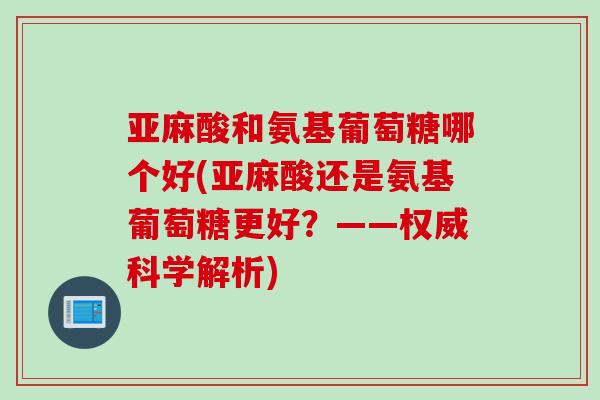 亚麻酸和氨基葡萄糖哪个好(亚麻酸还是氨基葡萄糖更好？——权威科学解析)