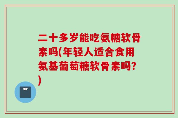 二十多岁能吃氨糖软骨素吗(年轻人适合食用氨基葡萄糖软骨素吗？)