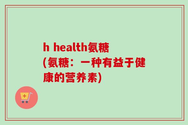 h health氨糖(氨糖：一种有益于健康的营养素)