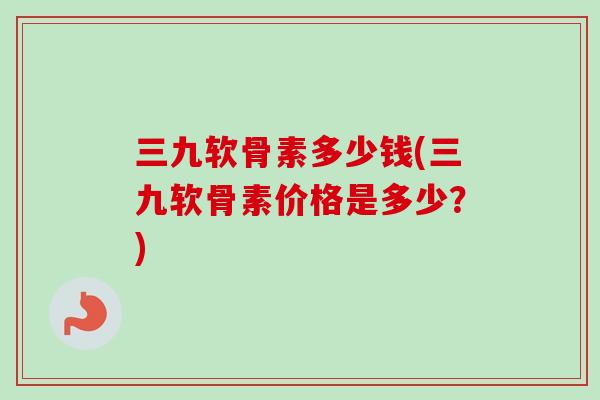 三九软骨素多少钱(三九软骨素价格是多少？)