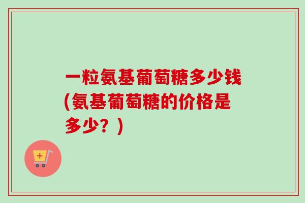 一粒氨基葡萄糖多少钱(氨基葡萄糖的价格是多少?) 一粒氨基葡萄糖多少钱(氨基葡萄糖的价格是多少?)