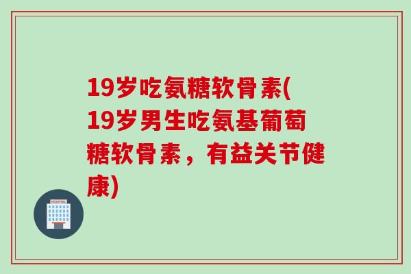 19岁吃氨糖软骨素(19岁男生吃氨基葡萄糖软骨素,有益关节健康) 19岁吃氨糖软骨素(19岁男生吃氨基葡萄糖软骨素,有益关节健康)