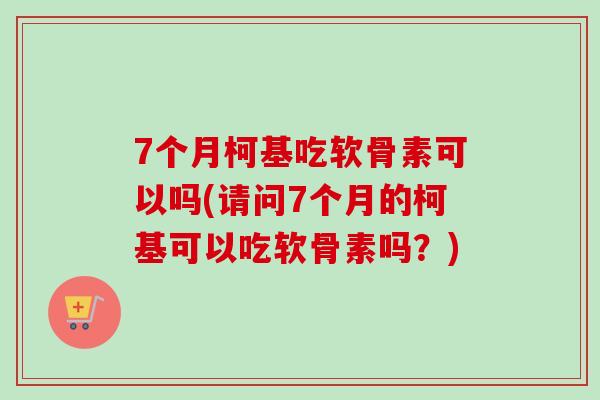 7个月柯基吃软骨素可以吗(请问7个月的柯基可以吃软骨素吗？)