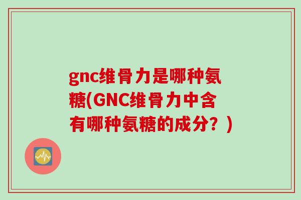gnc维骨力是哪种氨糖(GNC维骨力中含有哪种氨糖的成分？)