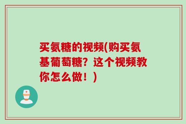 买氨糖的视频(购买氨基葡萄糖？这个视频教你怎么做！)