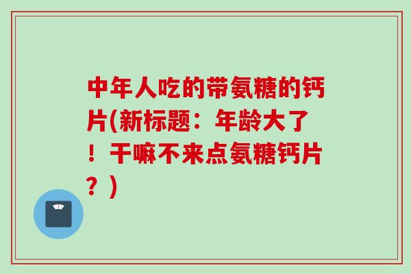 中年人吃的带氨糖的钙片(新标题:年龄大了!干嘛不来点氨糖钙片?) 中年人吃的带氨糖的钙片(新标题:年龄大了!干嘛不来点氨糖钙片?)