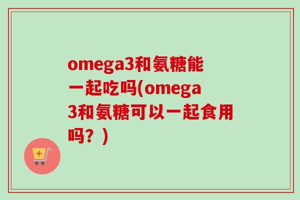 omega3和氨糖能一起吃吗(omega3和氨糖可以一起食用吗？)