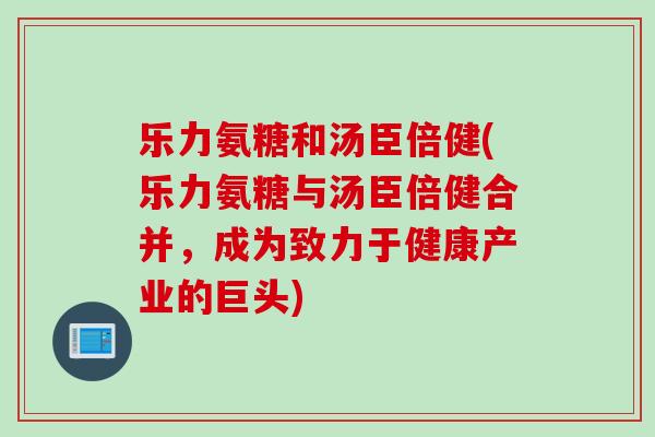 乐力氨糖和汤臣倍健(乐力氨糖与汤臣倍健合并，成为致力于健康产业的巨头)