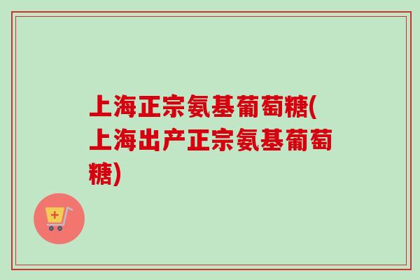 上海正宗氨基葡萄糖(上海出产正宗氨基葡萄糖)