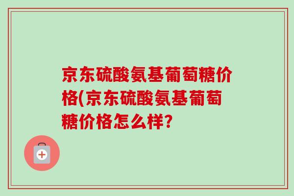 京东硫酸氨基葡萄糖价格(京东硫酸氨基葡萄糖价格怎么样？
