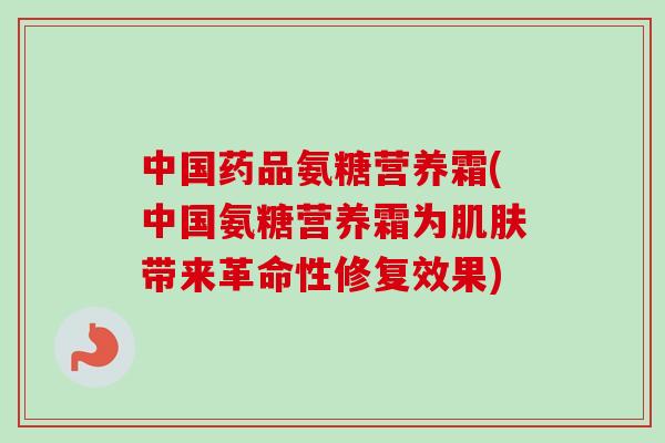 中国药品氨糖营养霜(中国氨糖营养霜为带来革命性修复效果) 中国药品氨糖营养霜(中国氨糖营养霜为带来革命性修复效果)