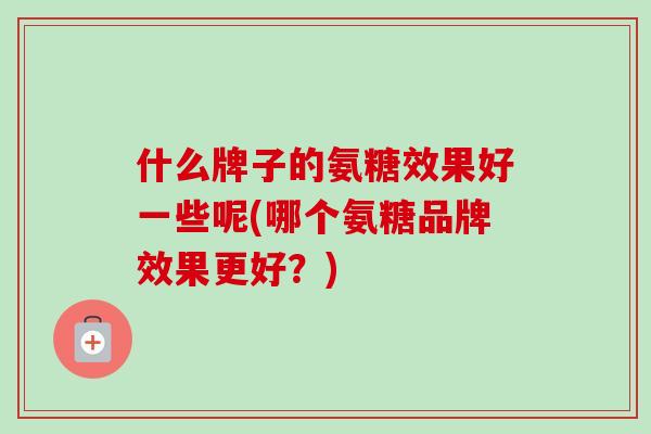 什么牌子的氨糖效果好一些呢(哪个氨糖品牌效果更好？)