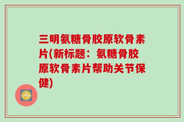 三明氨糖骨胶原软骨素片(新标题：氨糖骨胶原软骨素片帮助关节保健)