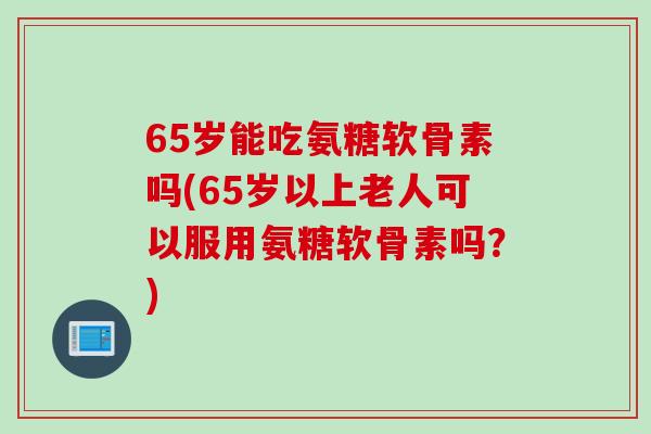 65岁能吃氨糖软骨素吗(65岁以上老人可以服用氨糖软骨素吗？)