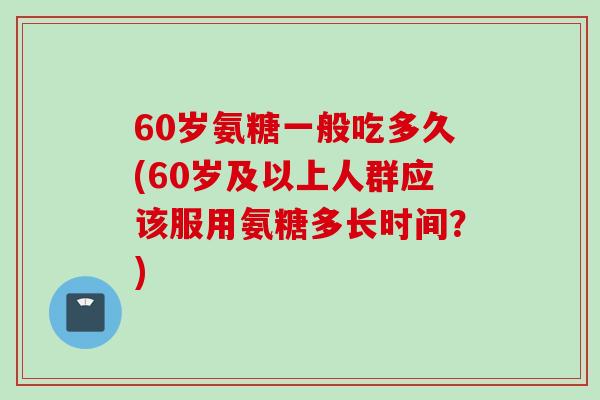 60岁氨糖一般吃多久(60岁及以上人群应该服用氨糖多长时间？)