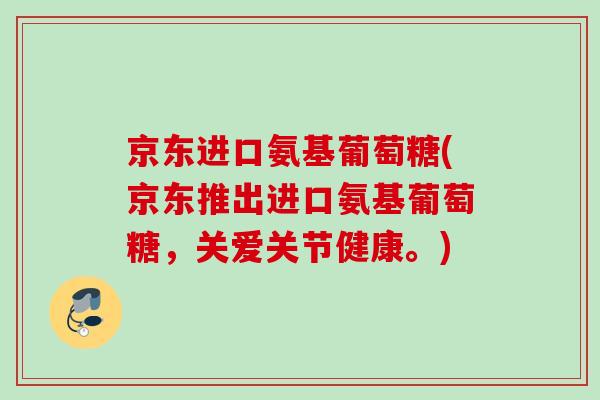 京东进口氨基葡萄糖(京东推出进口氨基葡萄糖，关爱关节健康。)