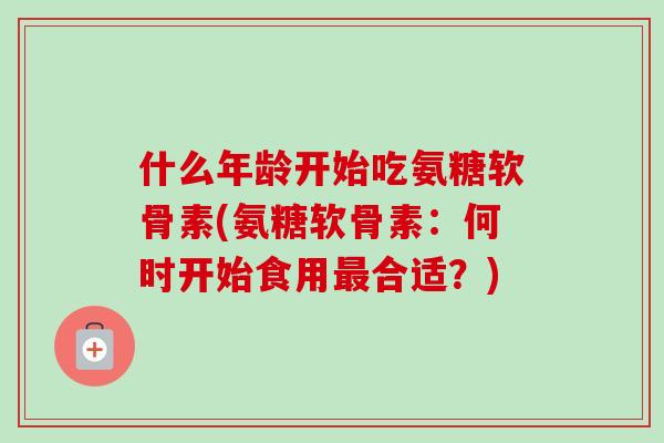 什么年龄开始吃氨糖软骨素(氨糖软骨素：何时开始食用最合适？)