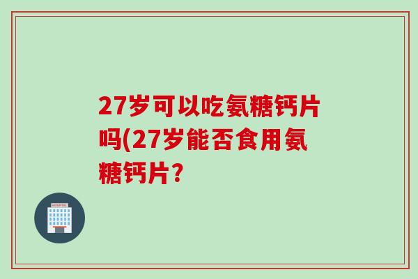 27岁可以吃氨糖钙片吗(27岁能否食用氨糖钙片? 27岁可以吃氨糖钙片吗(27岁能否食用氨糖钙片?