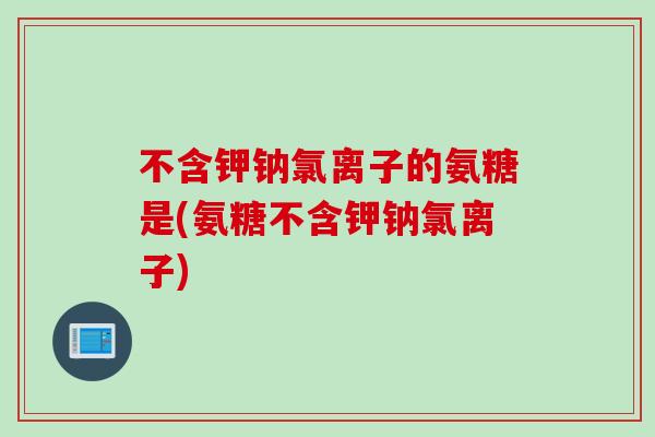 不含钾钠氯离子的氨糖是(氨糖不含钾钠氯离子)