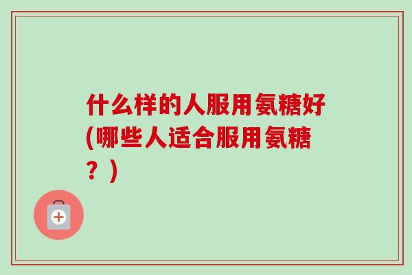 什么样的人服用氨糖好(哪些人适合服用氨糖？)