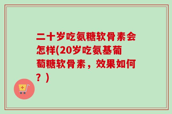二十岁吃氨糖软骨素会怎样(20岁吃氨基葡萄糖软骨素，效果如何？)