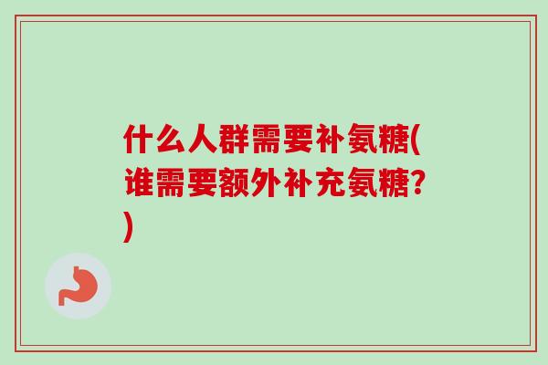 什么人群需要补氨糖(谁需要额外补充氨糖？)