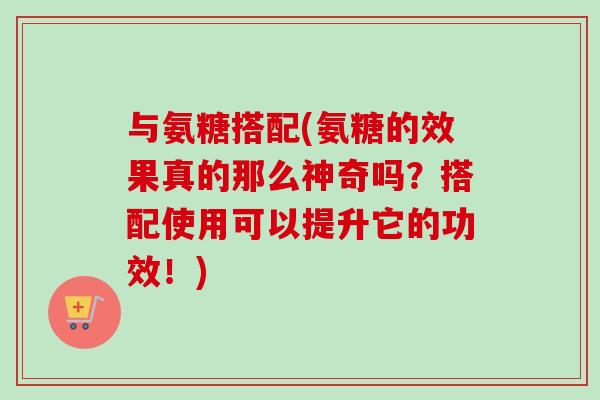 与氨糖搭配(氨糖的效果真的那么神奇吗？搭配使用可以提升它的功效！)