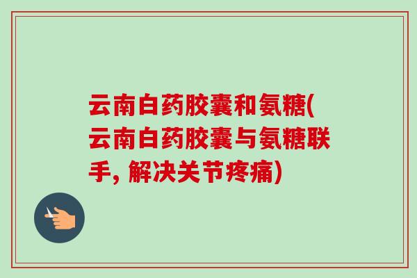 云南白药胶囊和氨糖(云南白药胶囊与氨糖联手, 解决关节疼痛)