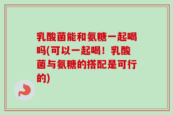 乳酸菌能和氨糖一起喝吗(可以一起喝！乳酸菌与氨糖的搭配是可行的)