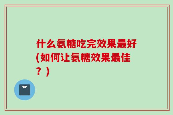 什么氨糖吃完效果最好(如何让氨糖效果最佳？)